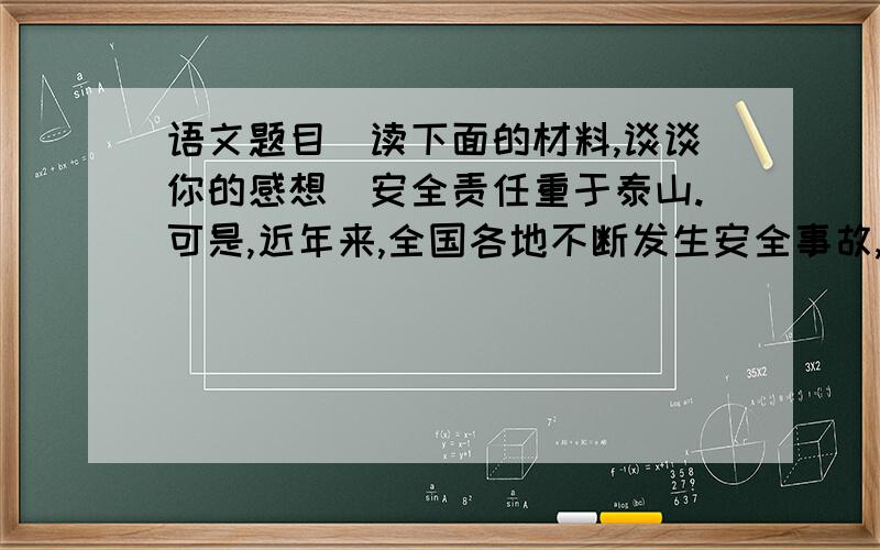 语文题目（读下面的材料,谈谈你的感想）安全责任重于泰山.可是,近年来,全国各地不断发生安全事故,特别是煤矿、交通成为事故发生的两个高行业.尽管各地采取了多种措施,但安全隐患依然