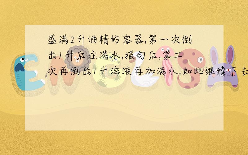 盛满2升酒精的容器,第一次倒出1升后注满水,摇匀后,第二次再倒出1升溶液再加满水,如此继续下去,当酒精浓度低于10%后停止,进行了几次