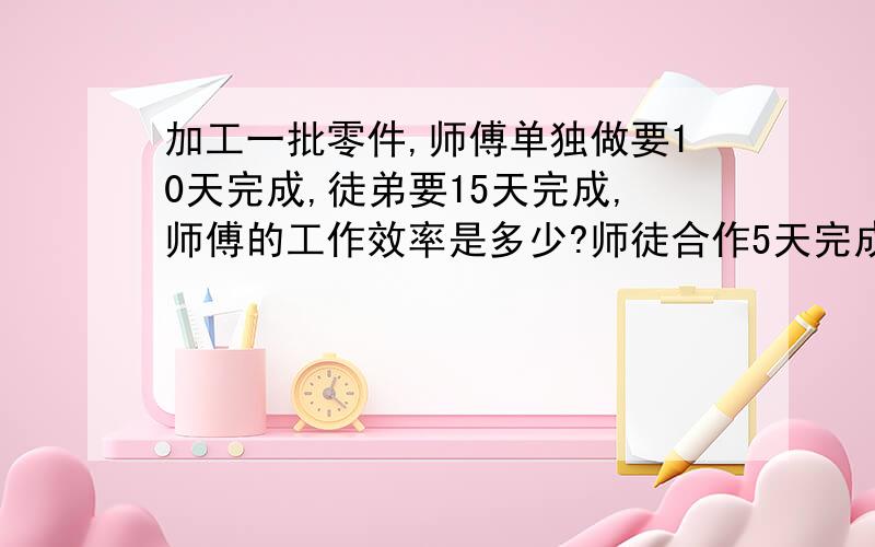 加工一批零件,师傅单独做要10天完成,徒弟要15天完成,师傅的工作效率是多少?师徒合作5天完成这批零件的几分之几?还剩这批零件的多少没有完成?