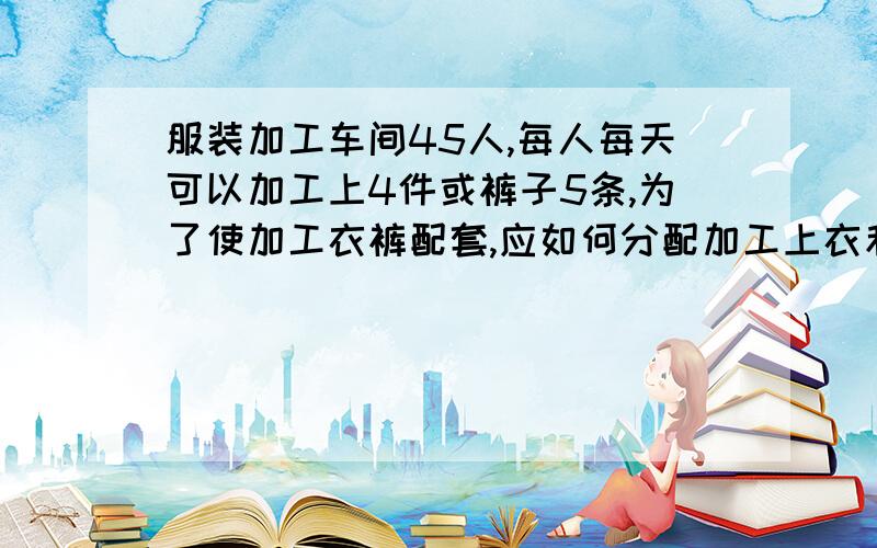 服装加工车间45人,每人每天可以加工上4件或裤子5条,为了使加工衣裤配套,应如何分配加工上衣和裤子的人数某服装加工车间有45人,每人每天可加工上衣4件或裤5条,要使加工衣裤配套,应如何