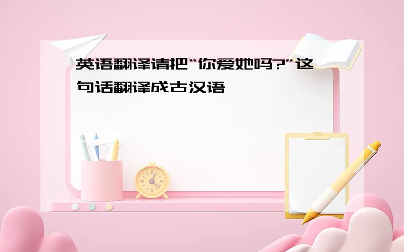 英语翻译请把“你爱她吗?”这句话翻译成古汉语,