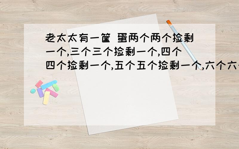 老太太有一筐 蛋两个两个捡剩一个,三个三个捡剩一个,四个四个捡剩一个,五个五个捡剩一个,六个六个捡剩老太太有一筐鸡蛋两个连个捡剩一个,三个三个捡剩一个,四个四个捡剩一个,五个五