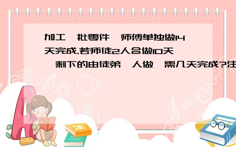 加工一批零件,师傅单独做14天完成.若师徒2人合做10天,剩下的由徒弟一人做,需几天完成?注意，是师徒2人做了十天后，剩下的徒弟来做，1楼的是徒弟一人独自做完要35天，我算出来的是十天