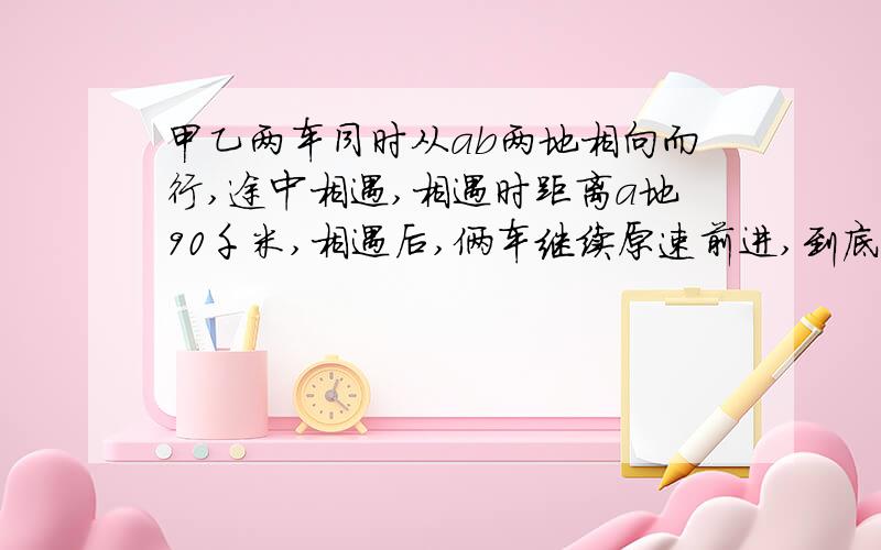 甲乙两车同时从ab两地相向而行,途中相遇,相遇时距离a地90千米,相遇后,俩车继续原速前进,到底目的地后立即返回,在途中第二次相遇,这是距离a地50千米,已知第一次相遇到第二次相遇时间是4