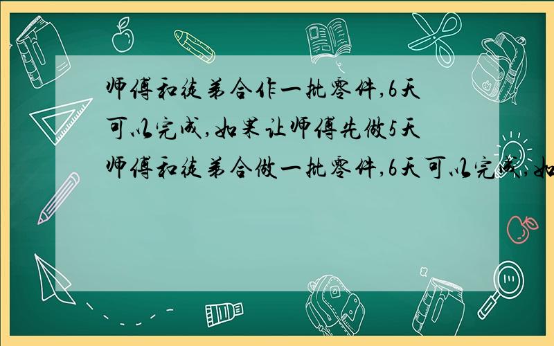 师傅和徒弟合作一批零件,6天可以完成,如果让师傅先做5天师傅和徒弟合做一批零件,6天可以完成,如果师傅先做5天,徒弟再做8天就可以完成这批零件,徒弟单独做完这批零件需要多少天?可以用