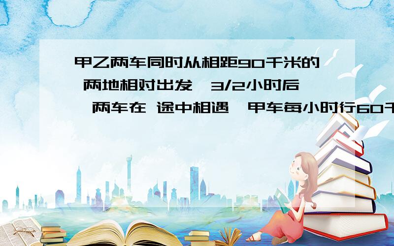 甲乙两车同时从相距90千米的 两地相对出发,3/2小时后,两车在 途中相遇,甲车每小时行60千米,乙车每小时