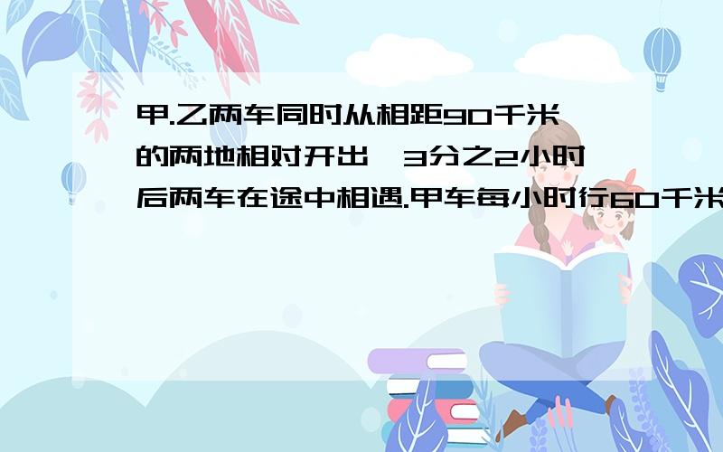 甲.乙两车同时从相距90千米的两地相对开出,3分之2小时后两车在途中相遇.甲车每小时行60千米,一车每小时行多少千米?