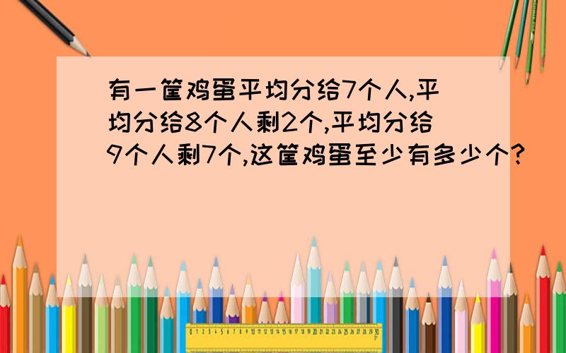 有一筐鸡蛋平均分给7个人,平均分给8个人剩2个,平均分给9个人剩7个,这筐鸡蛋至少有多少个?