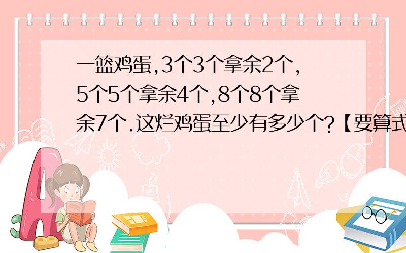 一篮鸡蛋,3个3个拿余2个,5个5个拿余4个,8个8个拿余7个.这烂鸡蛋至少有多少个?【要算式】