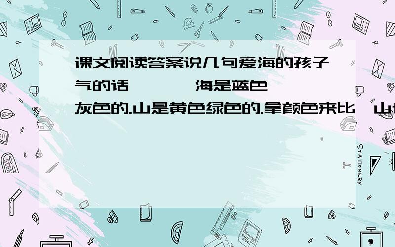 课文阅读答案说几句爱海的孩子气的话       海是蓝色灰色的.山是黄色绿色的.拿颜色来比,山也比海不过,蓝色灰色含有庄严淡远的意味,黄色绿色却未免显得小气一些.固然我们常以黄色为至尊