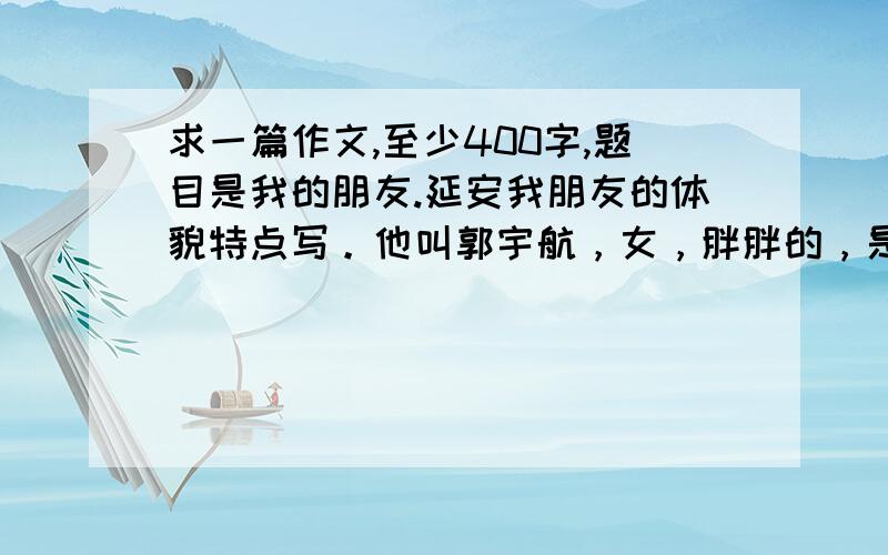 求一篇作文,至少400字,题目是我的朋友.延安我朋友的体貌特点写。他叫郭宇航，女，胖胖的，是我的远方妹妹，很贪吃就这么多谢谢