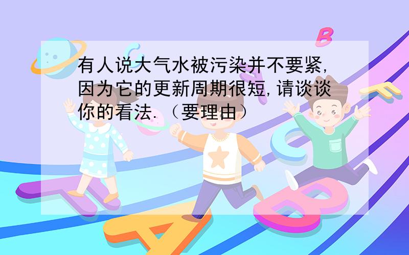 有人说大气水被污染并不要紧,因为它的更新周期很短,请谈谈你的看法.（要理由）