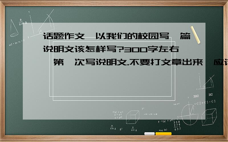 话题作文,以我们的校园写一篇说明文该怎样写?300字左右,第一次写说明文.不要打文章出来,应该先写什么再写什么,老师没说很烦啊,