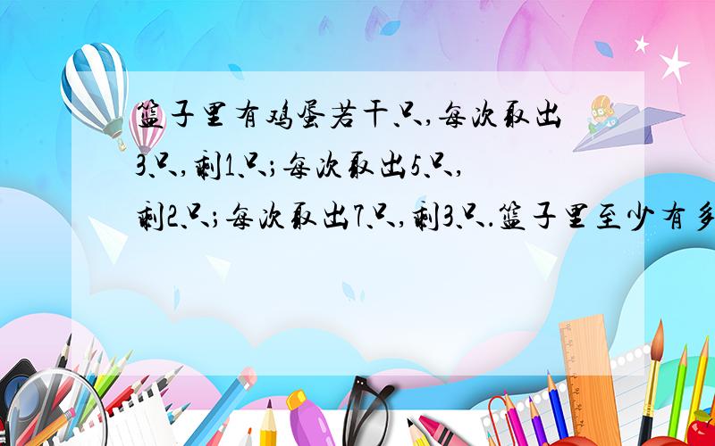 篮子里有鸡蛋若干只,每次取出3只,剩1只；每次取出5只,剩2只；每次取出7只,剩3只．篮子里至少有多少只鸡蛋?需要计算过程及逻辑分析．不能用代数的方法计算．