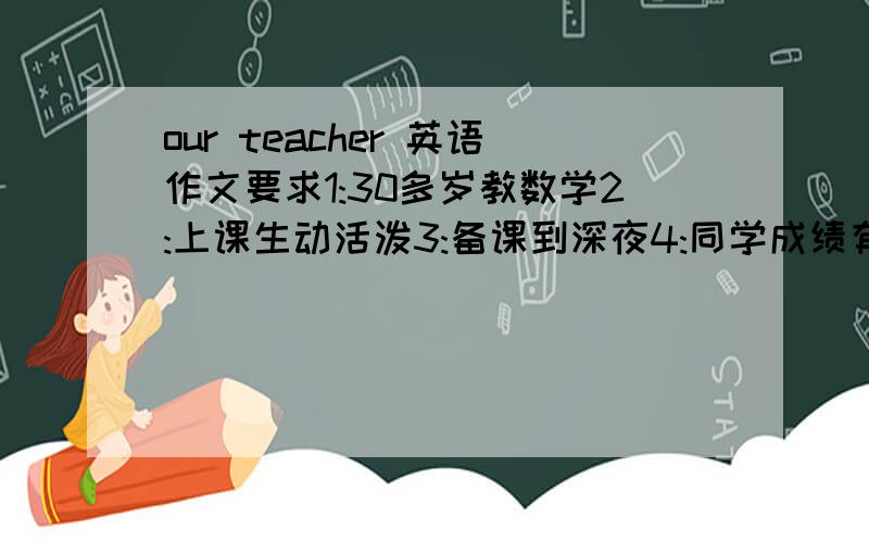 our teacher 英语作文要求1:30多岁教数学2:上课生动活泼3:备课到深夜4:同学成绩有很大提高