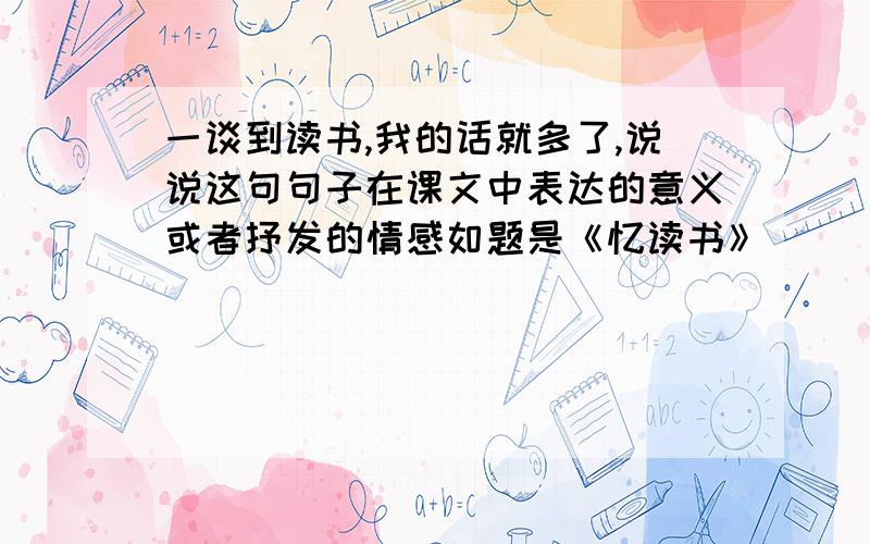 一谈到读书,我的话就多了,说说这句句子在课文中表达的意义或者抒发的情感如题是《忆读书》