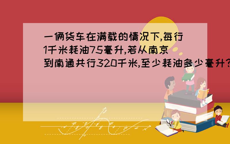 一俩货车在满载的情况下,每行1千米耗油75毫升,若从南京到南通共行320千米,至少耗油多少毫升?如果还剩3升可以行多少千米?