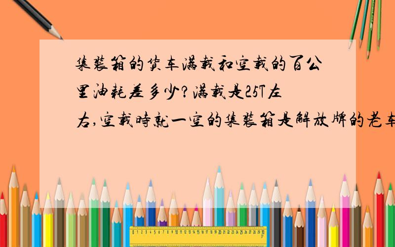 集装箱的货车满载和空载的百公里油耗差多少?满载是25T左右,空载时就一空的集装箱是解放牌的老车,想算空载和满载时百公里油耗差多少?马力不清楚,就按一般的能30T左右的货车去算.满载时