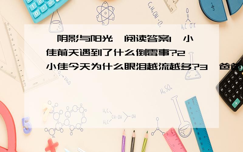 《阴影与阳光》阅读答案1、小佳前天遇到了什么倒霉事?2、小佳今天为什么眼泪越流越多?3、爸爸为什么虚构100元与10元的故事?这样做是不是欺骗小佳?为什么?y