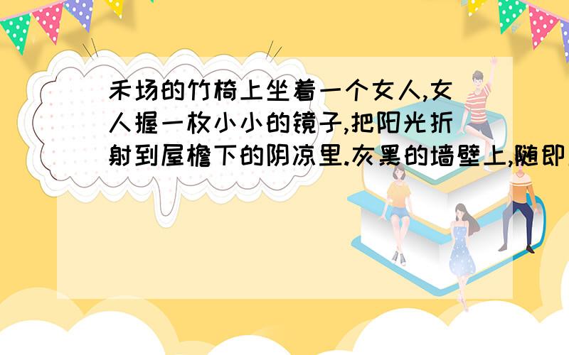 禾场的竹椅上坐着一个女人,女人握一枚小小的镜子,把阳光折射到屋檐下的阴凉里.灰黑的墙壁上,随即显现出一个光亮的小圆球.一个孩子一边打着哈哈,一边举着小手去捉那个光球,眼看要捧住