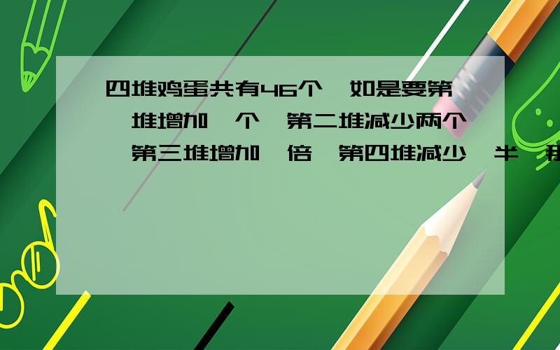 四堆鸡蛋共有46个,如是要第一堆增加一个,第二堆减少两个,第三堆增加一倍,第四堆减少一半,那么四堆鸡蛋的个数就相等，求这四堆鸡蛋原来各有多少个？（列方程、解方程）