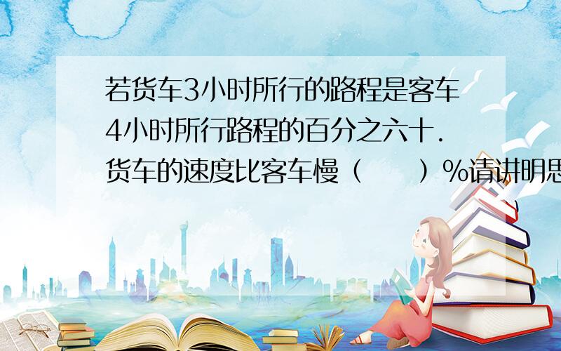 若货车3小时所行的路程是客车4小时所行路程的百分之六十.货车的速度比客车慢（　　）％请讲明思路步奏　　谢谢