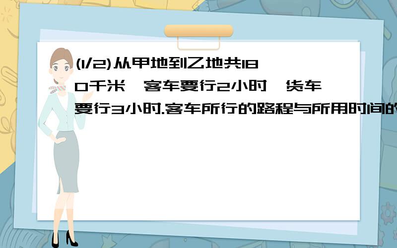 (1/2)从甲地到乙地共180千米,客车要行2小时,货车要行3小时.客车所行的路程与所用时间的比是?比值是?...(1/2)从甲地到乙地共180千米,客车要行2小时,货车要行3小时.客车所行的路程与所用时间的