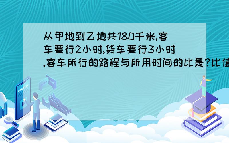 从甲地到乙地共180千米,客车要行2小时,货车要行3小时.客车所行的路程与所用时间的比是?比值是?客车所用的时间比是?比值是?客车与货车所行的路程比是?,比值是?