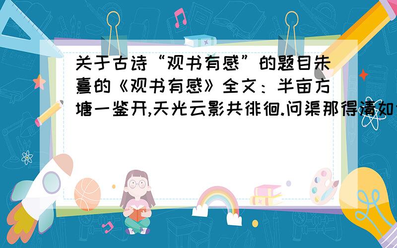 关于古诗“观书有感”的题目朱熹的《观书有感》全文：半亩方塘一鉴开,天光云影共徘徊.问渠那得清如许?为有源头活水来!1.将诗的一二两句的景,用自己的话写下来,不要太简单,在古诗意思