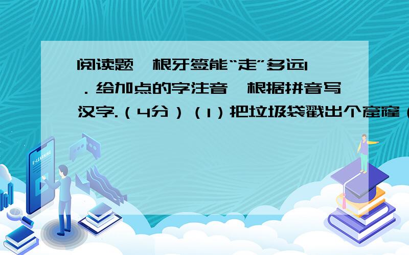 阅读题一根牙签能“走”多远1．给加点的字注音,根据拼音写汉字.（4分）（1）把垃圾袋戳出个窟窿（ ）（2）可能卡住喉咙（ ）（3）把渣粉chān和些许肥料sǎ在花圃或草坪里（ ）（ ）2．