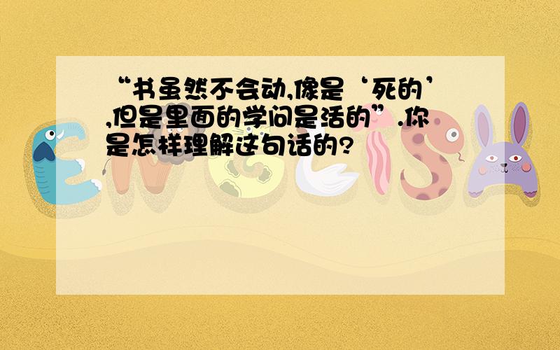 “书虽然不会动,像是‘死的’,但是里面的学问是活的”.你是怎样理解这句话的?