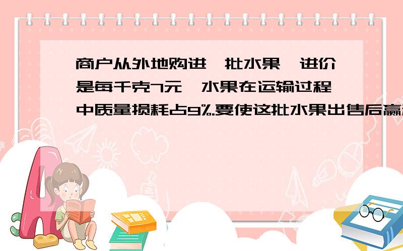 商户从外地购进一批水果,进价是每千克7元,水果在运输过程中质量损耗占9%.要使这批水果出售后赢利不低于30%,这批水果的售价至少应定为每千克多少元?方程解,