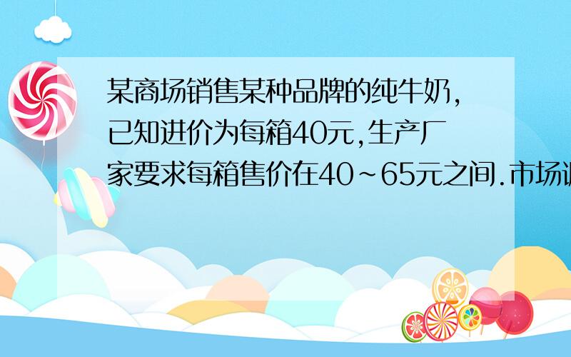 某商场销售某种品牌的纯牛奶,已知进价为每箱40元,生产厂家要求每箱售价在40～65元之间.市场调查发现：若每箱以50元销售,平均每天可销售90箱；价格每降低1元,平均每天多销售3箱；价格每