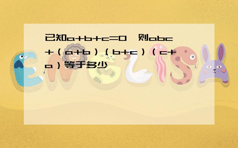 已知a+b+c=0,则abc+（a+b）（b+c）（c+a）等于多少