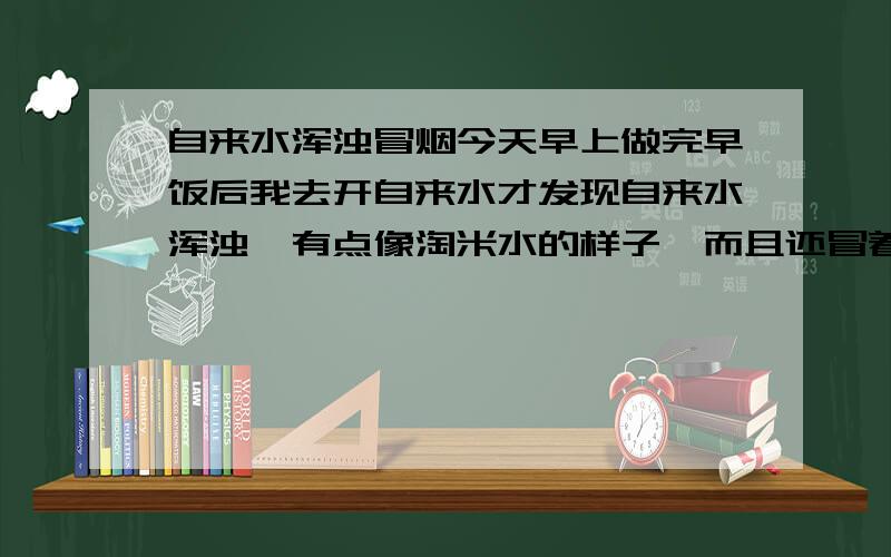 自来水浑浊冒烟今天早上做完早饭后我去开自来水才发现自来水浑浊,有点像淘米水的样子,而且还冒着烟雾一样的水汽.不过十秒钟左右就变澄澈了.估计我做饭时用的水也是这样子的.吓得我