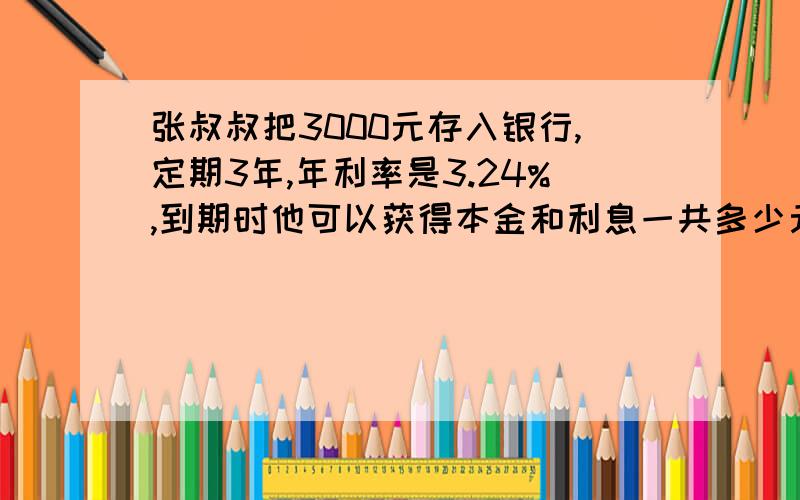 张叔叔把3000元存入银行,定期3年,年利率是3.24%,到期时他可以获得本金和利息一共多少元?（不计利息税)