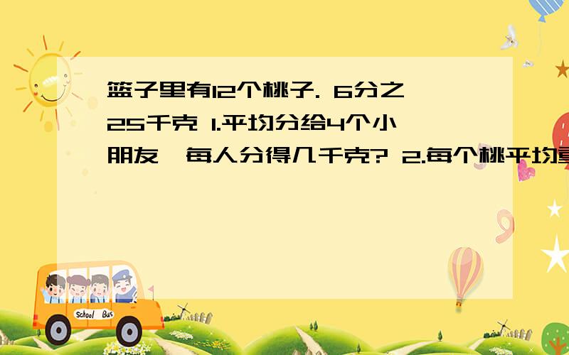 篮子里有12个桃子. 6分之25千克 1.平均分给4个小朋友,每人分得几千克? 2.每个桃平均重多少千克?