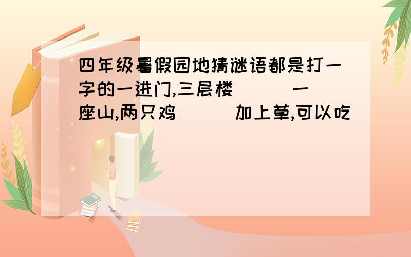 四年级暑假园地猜谜语都是打一字的一进门,三层楼（ ） 一座山,两只鸡（ ） 加上草,可以吃（ ） 四点十三分（）十二个点（） 有心记不住（） 有眼看不见（） 老师姓“枯泉”（打一姓）