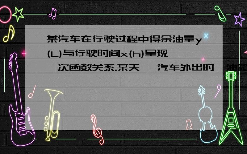 某汽车在行驶过程中得余油量y(L)与行驶时间x(h)呈现一次函数关系.某天, 汽车外出时,油箱中有50L汽油,行驶了4h后,发现以耗去汽油20L(1)求油箱中的余油量y(L)与行驶时间x(h)的函数关系(2)汽车行