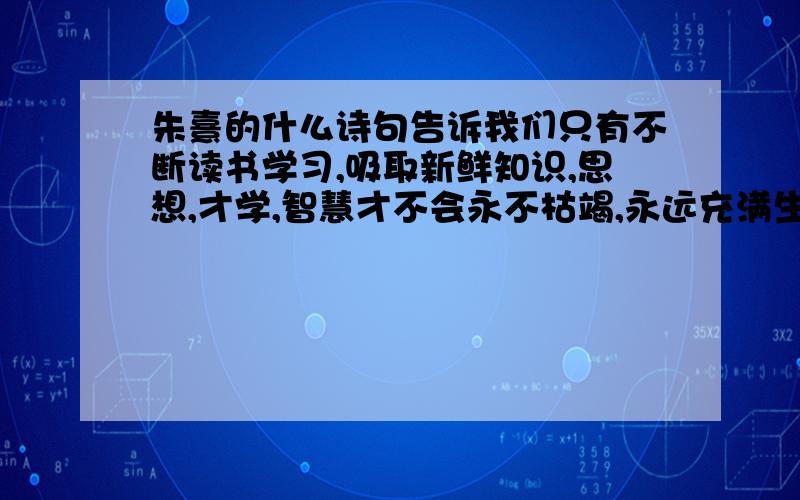 朱熹的什么诗句告诉我们只有不断读书学习,吸取新鲜知识,思想,才学,智慧才不会永不枯竭,永远充满生机.朱熹的诗句