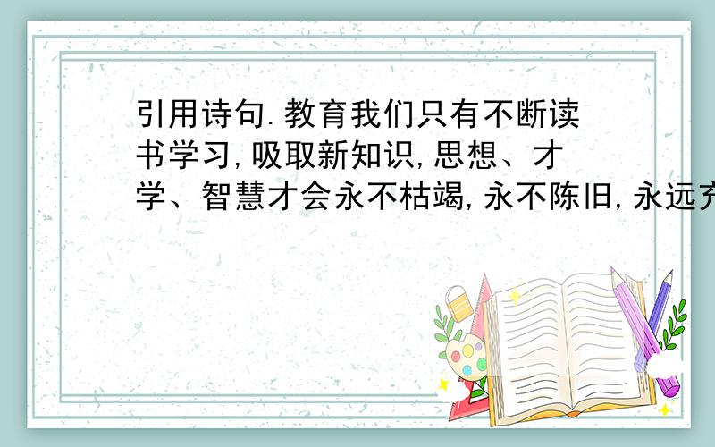 引用诗句.教育我们只有不断读书学习,吸取新知识,思想、才学、智慧才会永不枯竭,永不陈旧,永远充满活力和生机：__________?__________.