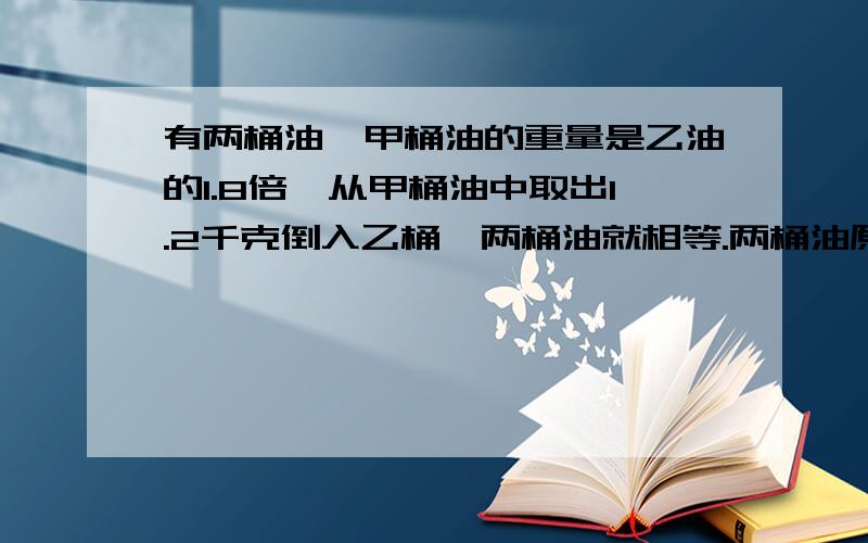 有两桶油,甲桶油的重量是乙油的1.8倍,从甲桶油中取出1.2千克倒入乙桶,两桶油就相等.两桶油原来各有多少kg?（列方程解）