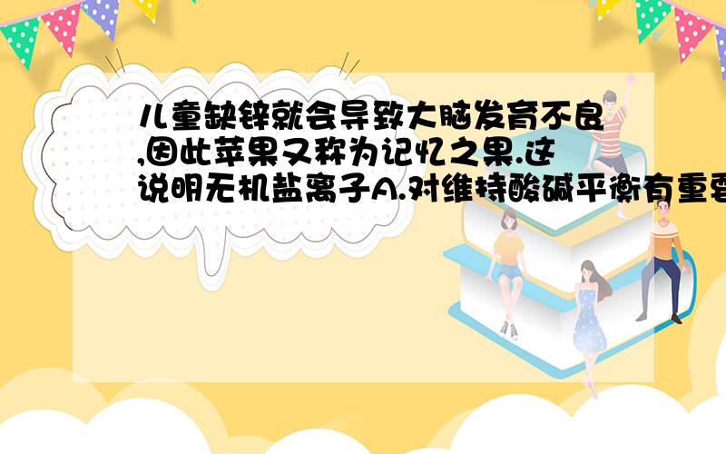 儿童缺锌就会导致大脑发育不良,因此苹果又称为记忆之果.这说明无机盐离子A.对维持酸碱平衡有重要作用 B.对维持细胞形态有重要作用C.对调节细胞内的渗透压有重要作用 D.对维持生物体的