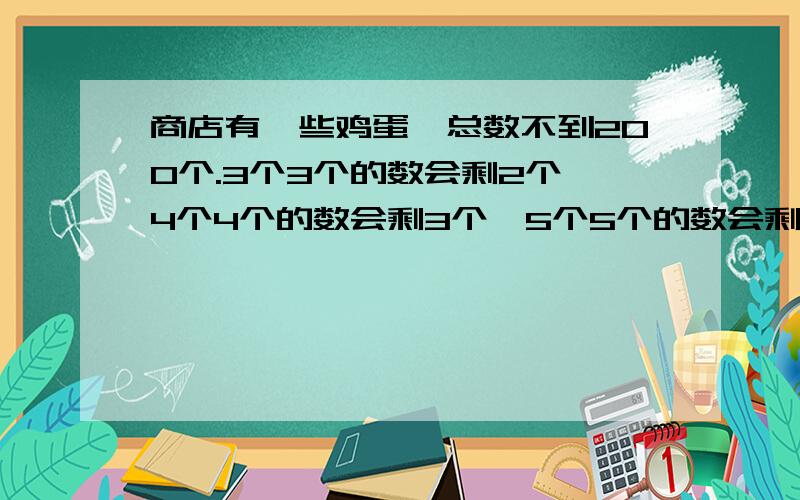 商店有一些鸡蛋,总数不到200个.3个3个的数会剩2个,4个4个的数会剩3个,5个5个的数会剩4个,这些鸡蛋最