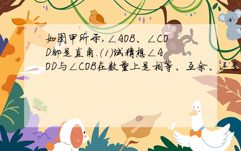 如图甲所示,∠AOB、∠COD都是直角.（1）试猜想∠AOD与∠COB在数量上是相等、互余、还是互补的关系,你能用推理的方法说明你的猜想是否合理吗?（2）当∠COD绕点O旋转到图乙的位置时,你原来