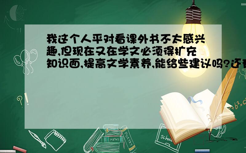 我这个人平对看课外书不太感兴趣,但现在又在学文必须得扩充知识面,提高文学素养,能给些建议吗?还有就是我在上高二,现在感觉英语阅读做起来错误率超高的,希望大家能够给些建议