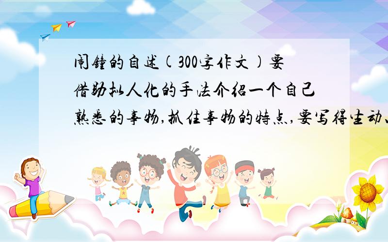 闹钟的自述(300字作文)要借助拟人化的手法介绍一个自己熟悉的事物,抓住事物的特点,要写得生动、具体,从事物的形状、色彩、结构、功能以及心理、愿望等方面来写.（300—500字）最好今天