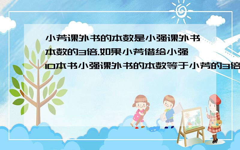 小芳课外书的本数是小强课外书本数的3倍.如果小芳借给小强10本书小强课外书的本数等于小芳的3倍.小芳、小强各有课外书多少本?