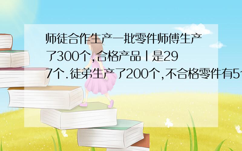 师徒合作生产一批零件师傅生产了300个,合格产品丨是297个.徒弟生产了200个,不合格零件有5个.师傅和徒弟的产品合格率各是多少?这批零件 的合格率是多少?