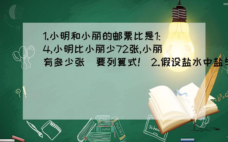 1.小明和小丽的邮票比是1:4,小明比小丽少72张,小丽有多少张（要列算式!）2.假设盐水中盐与水的比是1：9,那么盐占水的（）%（直接写答案）3.一张零件图的比例尺是7：1,如果在图上量得零件